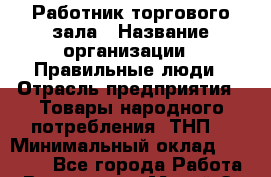 Работник торгового зала › Название организации ­ Правильные люди › Отрасль предприятия ­ Товары народного потребления (ТНП) › Минимальный оклад ­ 24 000 - Все города Работа » Вакансии   . Марий Эл респ.,Йошкар-Ола г.